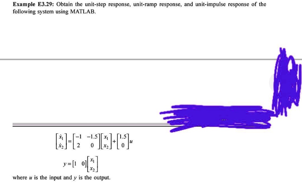 Example E3.29: Obtain the unit-step response, unit-ramp response, and unit-impulse response of the following system using MATLAB.

< b m a t r i x >
 = 
    < b m a t r i x >

    < b m a t r i x >
 + 
    < b m a t r i x >
 u 

y = 
    < b m a t r i x >

    < b m a t r i x > 

where u is the input and y is the output.