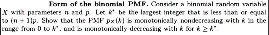 Form of the binomial PMF. Consider a binomial random variable X with parameters n and p. Let k* be the largest integer that is less than or equal to (n + 1)p. Show that the PMF px(k) is monotonically nondecreasing with k in the range from 0 to k*, and is monotonically decreasing with k for k ? k*.