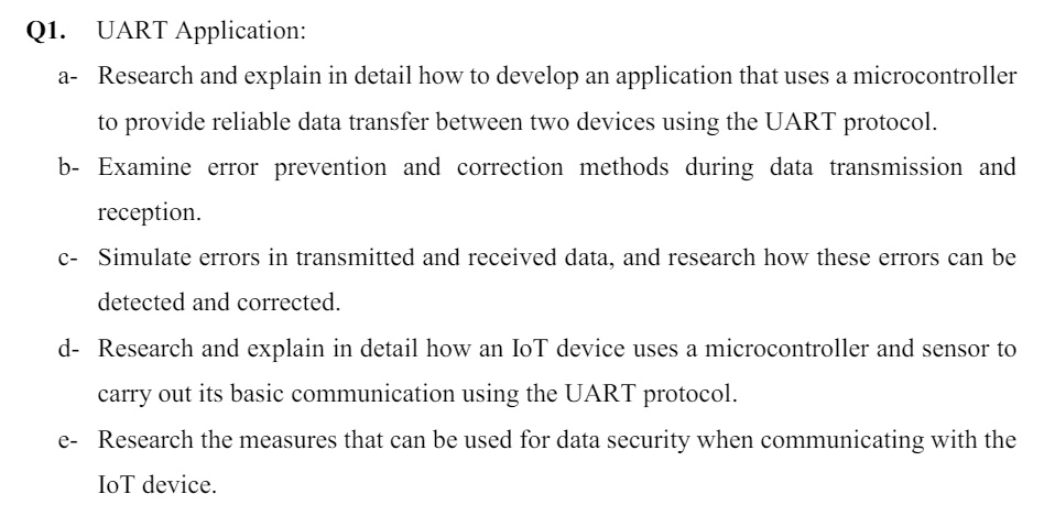 Q1. UART Application:
a- Research and explain in detail how to develop an application that uses a microcontroller
to provide reliable data transfer between two devices using the UART protocol.
b- Examine error prevention and correction methods during data transmission and
reception.
c- Simulate errors in transmitted and received data, and research how these errors can be
detected and corrected.
d- Research and explain in detail how an IoT device uses a microcontroller and sensor to
carry out its basic communication using the UART protocol.
e- Research the measures that can be used for data security when communicating with the
IoT device.
