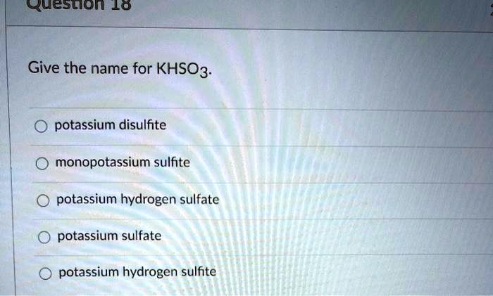 Give the name for KHSO3.
potassium disulfite
monopotassium sulfite
potassium hydrogen sulfate
potassium sulfate
potassium hydrogen sulfite