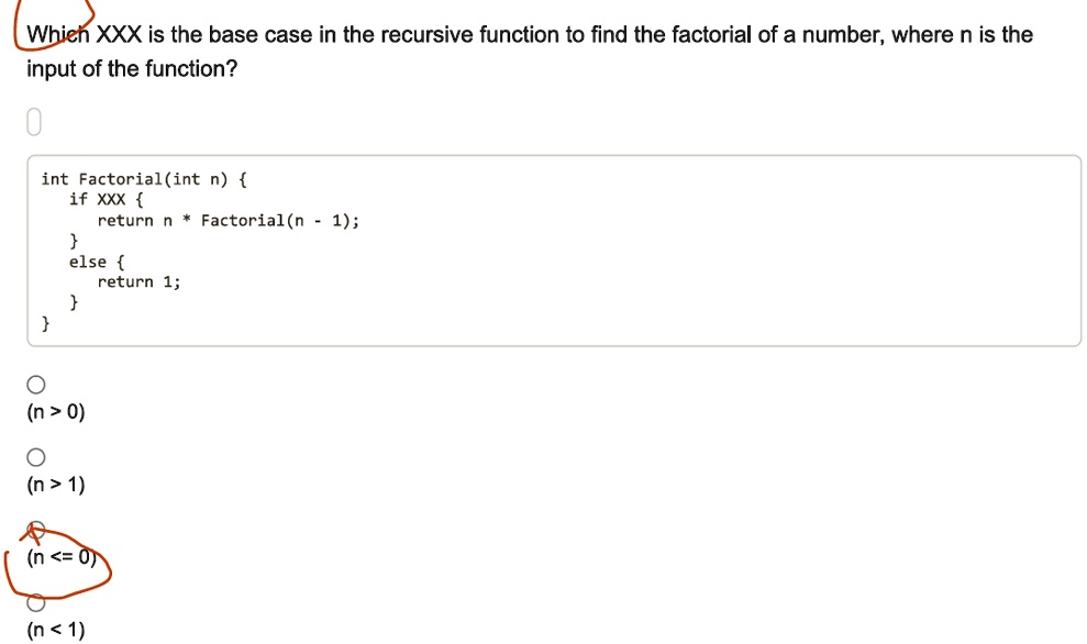 which xxx is the base case in the recursive function to find the factorial of a number where n is the input of the function int factorialint n if xxx return n factorialn 1 else return 1 n 0  50909