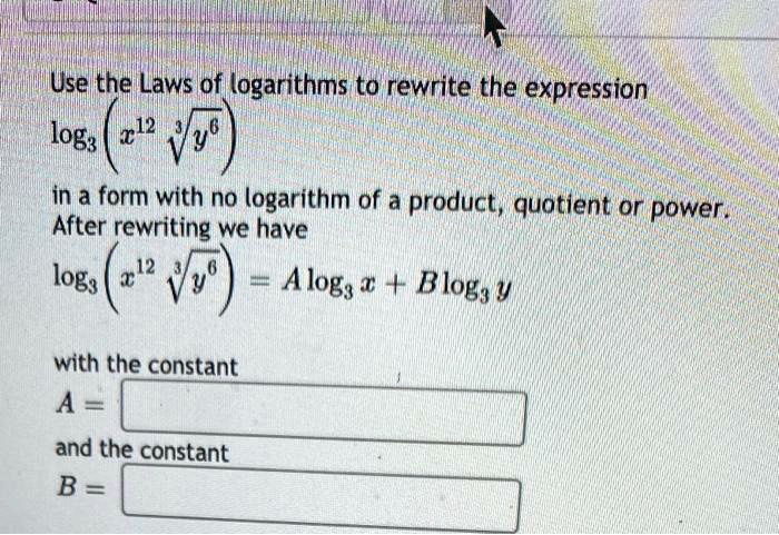 Use the Laws of logarithms to rewrite the expression
log3 (x^12 * cubert(y^6))
in a form with no logarithm of a product, quotient or power.
After rewriting we have
log3 (x^12 * cubert(y^6)) = A log3 x + B log3 y

with the constant
A =
and the constant
B =