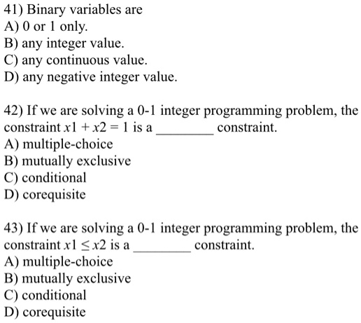 41) Binary variables are
A) 0 or 1 only.
B) any integer value.
C) any continuous value.
D) any negative integer value.

42) If we are solving a 0-1 integer programming problem, the
constraint x1 + x2 = 1 is a  constraint.
A) multiple-choice
B) mutually exclusive
C) conditional
D) corequisite

43) If we are solving a 0-1 integer programming problem, the
constraint x1 ? x2 is a  constraint.
A) multiple-choice
B) mutually exclusive
C) conditional
D) corequisite