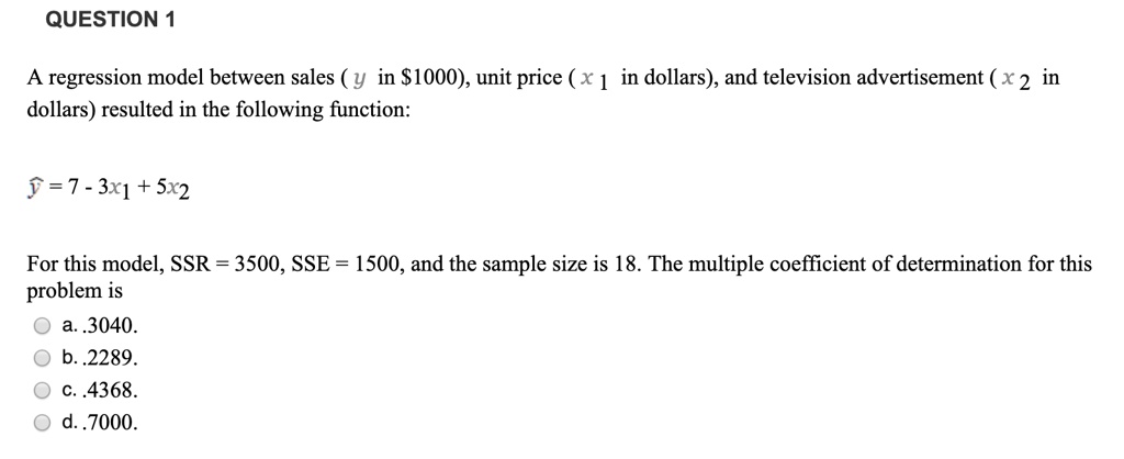 A regression model between sales ( y in 1000), unit price ( x 1 in dollars), and television advertisement ( x 2 in dollars) resulted in the following function:
? = 7 - 3x1 + 5x2
For this model, SSR = 3500, SSE = 1500, and the sample size is 18. The multiple coefficient of determination for this problem is
a. .3040.
b. .2289.
c. .4368.
d. .7000.