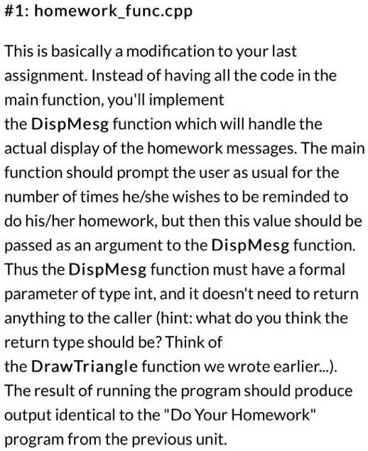 #1: homeworkfunc.cpp
This is basically a modification to your last
assignment. Instead of having all the code in the
main function, you'll implement
the DispMesg function which will handle the
actual display of the homework messages. The main
function should prompt the user as usual for the
number of times he/she wishes to be reminded to
do his/her homework, but then this value should be
passed as an argument to the DispMesg function.
Thus the DispMesg function must have a formal
parameter of type int, and it doesn't need to return
anything to the caller (hint: what do you think the
return type should be? Think of
the DrawTriangle function we wrote earlier...).
The result of running the program should produce
output identical to the "Do Your Homework"
program from the previous unit.