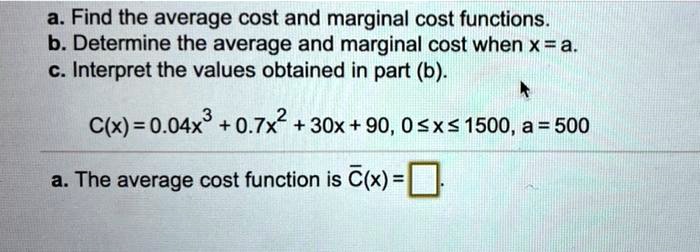 a. Find the average cost and marginal cost functions.
b. Determine the average and marginal cost when x = a.
c. Interpret the values obtained in part (b).

C(x) = 0.04x^3 + 0.7x^2 + 30x + 90, 0 ? x ? 1500, a = 500

a. The average cost function is ?(x) = 