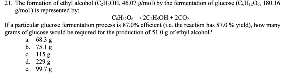 21. The formation of ethyl alcohol (C2H5OH, 46.07 g/mol) by the fermentation of glucose (C6H12O6, 180.16 g/mol) is represented by:
C6H12O6 ? 2C2H5OH + 2CO2
If a particular glucose fermentation process is 87.0% efficient (i.e. the reaction has 87.0 % yield), how many grams of glucose would be required for the production of 51.0 g of ethyl alcohol?
a. 68.3 g
b. 75.1 g
c. 115 g
d. 229 g
e. 99.7 g