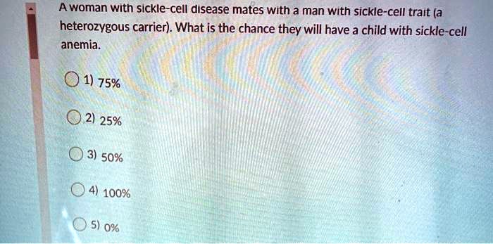 A woman with sickle-cell disease mates with a man with sickle-cell trait (a heterozygous carrier). What is the chance they will have a child with sickle-cell anemia.
1) 75%
2) 25%
3) 50%
4) 100%
5) 0%