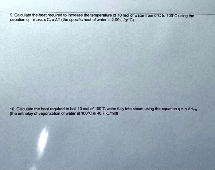 9. Calculate the heat required to increase the temperature of 10 mol of water from 0°C to 100°C using the equation q = mass x Cs x ?T (the specific heat of water is 2.09 J /g•°C)

10. Calculate the heat required to boil 10 mol of 100°C water fully into steam using the equation q = n ?Hvap (the enthalpy of vaporization of water at 100°C is 40.7 kJ/mol)