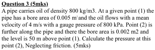 A pipe carries oil of density 800 kg/m3. At a given point (1) the pipe has a bore area of 0.005 m2 and the oil flows with a mean velocity of 4 m/s with a gauge pressure of 800 kPa. Point (2) is further along the pipe and there the bore area is 0.002 m2 and the level is 50 m above point (1). Calculate the pressure at this point (2), Neglecting friction.