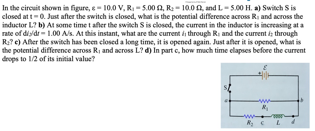 In the circuit shown in figure, ? = 10.0 V, R? = 5.00 ?, R? = 10.0 ?, and L = 5.00 H. a) Switch S is closed at t = 0. Just after the switch is closed, what is the potential difference across R? and across the inductor L? b) At some time t after the switch S is closed, the current in the inductor is increasing at a rate of di?/dt = 1.00 A/s. At this instant, what are the current i? through R? and the current i? through R?? c) After the switch has been closed a long time, it is opened again. Just after it is opened, what is the potential difference across R? and across L? d) In part c, how much time elapses before the current drops to 1/2 of its initial value?