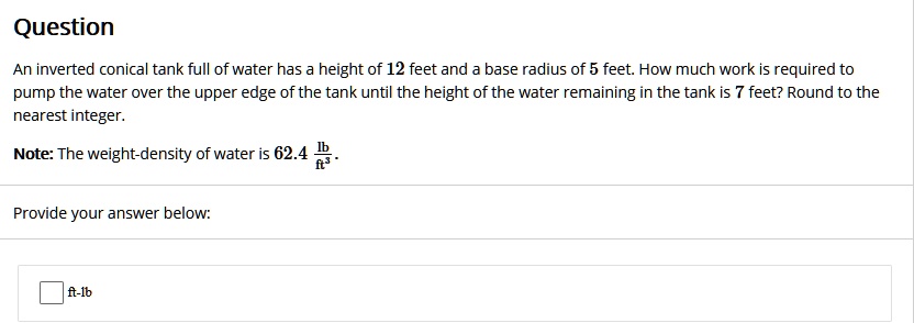 Question

An inverted conical tank full of water has a height of 12 feet and a base radius of 5 feet. How much work is required to pump the water over the upper edge of the tank until the height of the water remaining in the tank is 7 feet? Round to the nearest integer.

Note: The weight-density of water is 62.4 lb/ft^3.

Provide your answer below:
ft-lb