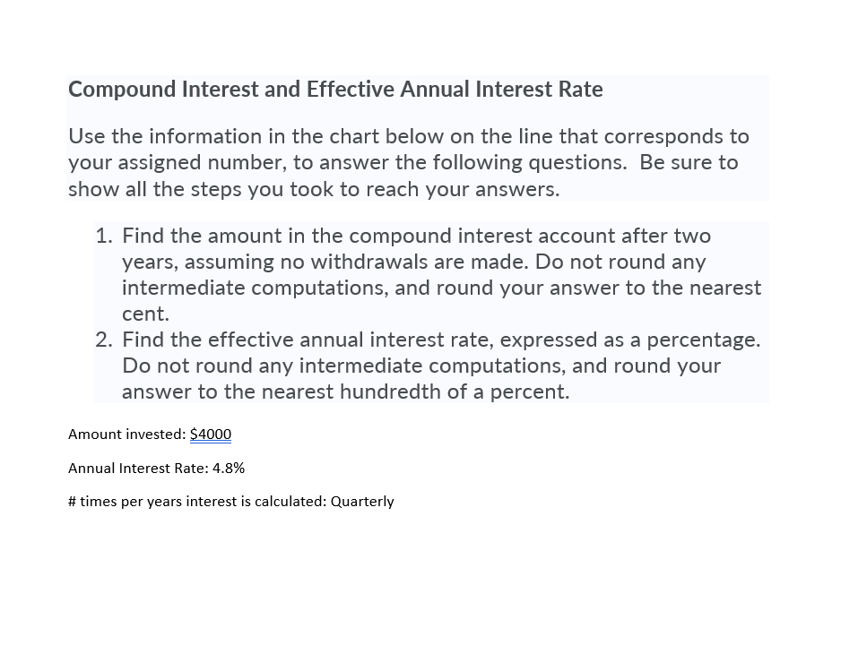 Compound Interest and Effective Annual Interest Rate
Use the information in the chart below on the line that corresponds to your assigned number, to answer the following questions. Be sure to show all the steps you took to reach your answers.
1. Find the amount in the compound interest account after two years, assuming no withdrawals are made. Do not round any intermediate computations, and round your answer to the nearest cent.
2. Find the effective annual interest rate, expressed as a percentage. Do not round any intermediate computations, and round your answer to the nearest hundredth of a percent.
Amount invested: 4000
Annual Interest Rate: 4.8%
# times per years interest is calculated: Quarterly