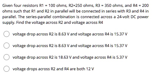 Given four resistors R1 = 100 ohms, R2=250 ohms, R3 = 350 ohms, and R4 = 200 ohms such that R1 and R2 in parallel will be connected in series with R3 and R4 in parallel. The series-parallel combination is connected across a 24-volt DC power supply. Find the voltage across R2 and voltage across R4

voltage drop across R2 is 8.63 V and voltage across R4 is 15.37 V
voltage drop across R2 is 8.63 V and voltage across R4 is 15.37 V
voltage drop across R2 is 18.63 V and voltage across R4 is 5.37 V
voltage drops across R2 and R4 are both 12 V