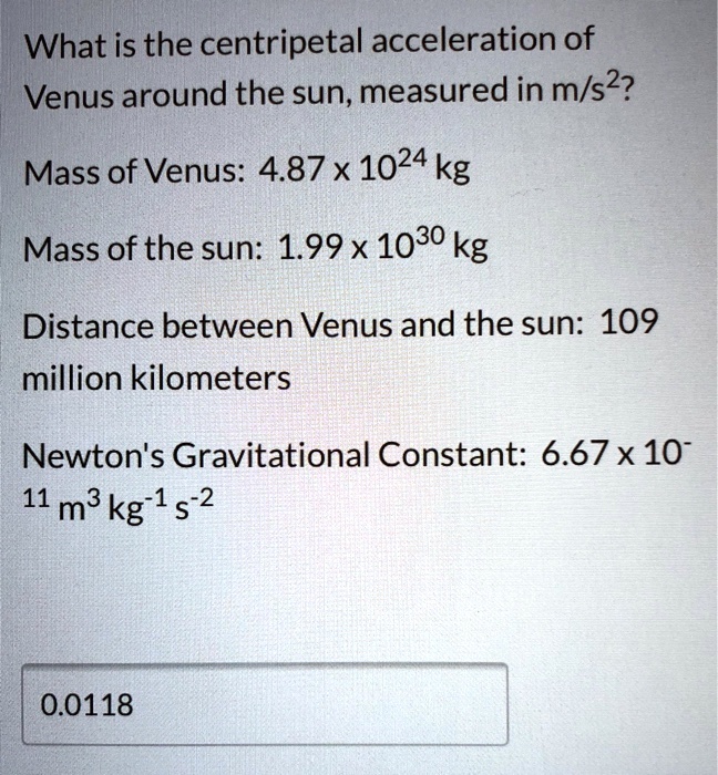 What is the centripetal acceleration of
Venus around the sun, measured in m/s²?

Mass of Venus: 4.87 x 10²? kg

Mass of the sun: 1.99 x 10³? kg

Distance between Venus and the sun: 109
million kilometers

Newton's Gravitational Constant: 6.67 x 10?¹¹ m³ kg?¹ s?²

0.0118