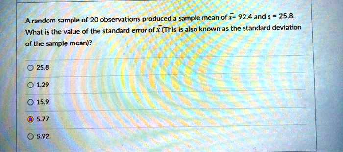 A random sample of 20 observations produced a sample mean of x? = 92.4 and s = 25.8.
What is the value of the standard error of x? (This is also known as the standard deviation
of the sample mean)?
25.8
1.29
15.9
5.77
5.92