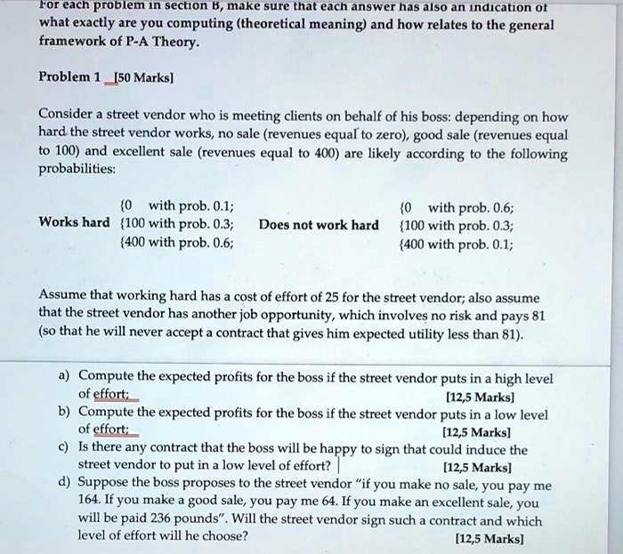 For each problem in section B, make sure that each answer has also an indication of what exactly are you computing (theoretical meaning) and how relates to the general framework of P-A Theory.

Problem 1 [50 Marks]

Consider a street vendor who is meeting clients on behalf of his boss: depending on how hard the street vendor works, no sale (revenues equal to zero), good sale (revenues equal to 100) and excellent sale (revenues equal to 400) are likely according to the following probabilities:

Works hard
0 with prob. 0.1;
100 with prob. 0.3;
400 with prob. 0.6;

Does not work hard
0 with prob. 0.6;
100 with prob. 0.3;
400 with prob. 0.1;

Assume that working hard has a cost of effort of 25 for the street vendor; also assume that the street vendor has another job opportunity, which involves no risk and pays 81 (so that he will never accept a contract that gives him expected utility less than 81).

a) Compute the expected profits for the boss if the street vendor puts in a high level of effort;
b) Compute the expected profits for the boss if the street vendor puts in a low level of effort;
c) Is there any contract that the boss will be happy to sign that could induce the street vendor to put in a low level of effort?
d) Suppose the boss proposes to the street vendor "if you make no sale, you pay me 164. If you make a good sale, you pay me 64. If you make an excellent sale, you will be paid 236 pounds". Will the street vendor sign such a contract and which level of effort will he choose?