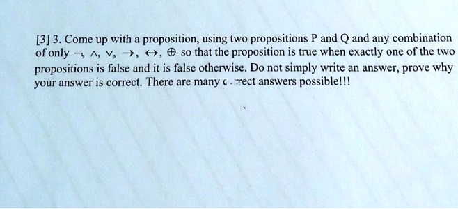 3. Come up with a proposition, using two propositions P and Q and any combination of only ¬, ?, ?, ?, ?, ? so that the proposition is true when exactly one of the two propositions is false and it is false otherwise. Do not simply write an answer, prove why your answer is correct. There are many correct answers possible!!!