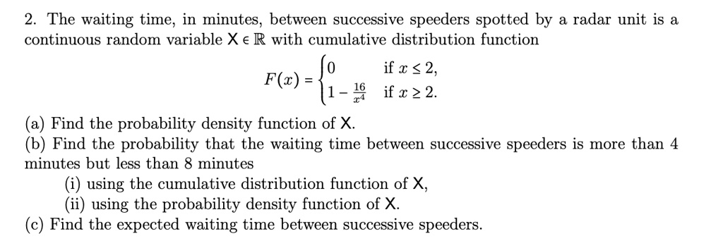 2. The waiting time, in minutes, between successive speeders spotted by a radar unit is a continuous random variable X in mathbbR with cumulative distribution function
eginequation*
F(x) = egincases 0     	extif  x le 2,  1 - frac16x^4     	extif  x ge 2. endcases
endequation*
(a) Find the probability density function of X.
(b) Find the probability that the waiting time between successive speeders is more than 4 minutes but less than 8 minutes
(i) using the cumulative distribution function of X,
(ii) using the probability density function of X.
(c) Find the expected waiting time between successive speeders.