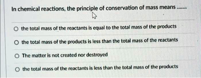 In chemical reactions, the principle of conservation of mass means ......

the total mass of the reactants is equal to the total mass of the products

the total mass of the products is less than the total mass of the reactants

The matter is not created nor destroyed

the total mass of the reactants is less than the total mass of the products