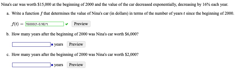 Nina's car was worth 15,000 at the beginning of 2000 and the value of the car decreased exponentially, decreasing by 16% each year.
a. Write a function f that determines the value of Nina's car (in dollars) in terms of the number of years t since the beginning of 2000.
f(t) = 15000(1-0.16)^t
b. How many years after the beginning of 2000 was Nina's car worth6,000?
c. How many years after the beginning of 2000 was Nina's car worth 2,000?