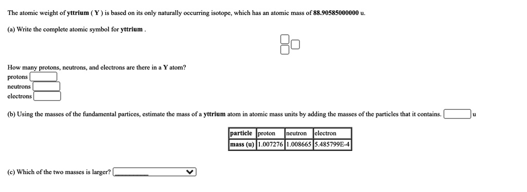 The atomic weight of yttrium ( Y ) is based on its only naturally occurring isotope, which has an atomic mass of 88.90585000000 u.

(a) Write the complete atomic symbol for yttrium .

How many protons, neutrons, and electrons are there in a Y atom?
protons
neutrons
electrons

(b) Using the masses of the fundamental partices, estimate the mass of a yttrium atom in atomic mass units by adding the masses of the particles that it contains. u

particle proton neutron electron
mass (u) 1.007276 1.008665 5.485799E-4

(c) Which of the two masses is larger?