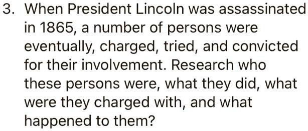 3. When President Lincoln was assassinated
in 1865, a number of persons were
eventually, charged, tried, and convicted
for their involvement. Research who
these persons were, what they did, what
were they charged with, and what
happened to them?