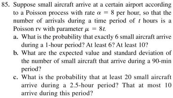 85. Suppose small aircraft arrive at a certain airport according to a Poisson process with rate ? = 8 per hour, so that the number of arrivals during a time period of t hours is a Poisson rv with parameter ? = 8t.
a. What is the probability that exactly 6 small aircraft arrive during a 1-hour period? At least 6? At least 10?
b. What are the expected value and standard deviation of the number of small aircraft that arrive during a 90-min period?
c. What is the probability that at least 20 small aircraft arrive during a 2.5-hour period? That at most 10 arrive during this period?