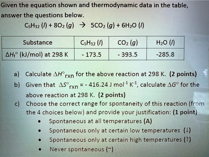 Given the equation shown and thermodynamic data in the table, answer the questions below.
C5H12 (l) + 8O2 (g) ? 5CO2 (g) + 6H2O (l)

Substance | C5H12 (l) | CO2 (g) | H2O (l)
?Hf  (kJ/mol) at 298 K | - 173.5 | - 393.5 | -285.8

a) Calculate ?H rxn for the above reaction at 298 K. (2 points)
b) Given that ?S rxn = - 416.24 J mol-1 K-1, calculate ?G  for the above reaction at 298 K. (2 points)
c) Choose the correct range for spontaneity of this reaction (from the 4 choices below) and provide your justification: (1 point)
• Spontaneous at all temperatures (A)
• Spontaneous only at certain low temperatures (?)
• Spontaneous only at certain high temperatures (?)
• Never spontaneous ( )"