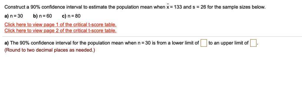 Construct a 90% confidence interval to estimate the population mean when x? = 133 and s = 26 for the sample sizes below.
a) n = 30 b) n = 60 c) n = 80

a) The 90% confidence interval for the population mean when n = 30 is from a lower limit of to an upper limit of .
(Round to two decimal places as needed.)