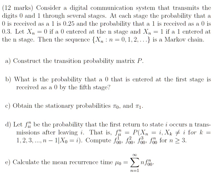 (12 marks) Consider a digital communication system that transmits the digits 0 and 1 through several stages. At each stage the probability that a 0 is received as a 1 is 0.25 and the probability that a 1 is received as a 0 is 0.3. Let Xn = 0 if a 0 entered at the n stage and Xn = 1 if a 1 entered at the n stage. Then the sequence Xn : n = 0, 1, 2, ... is a Markov chain.

a) Construct the transition probability matrix P.

b) What is the probability that a 0 that is entered at the first stage is received as a 0 by the fifth stage?

c) Obtain the stationary probabilities ?0, and ?1.

d) Let fii^n be the probability that the first return to state i occurs n transmissions after leaving i. That is, fii^n = P(Xn = i, Xk ? i for k = 1, 2, 3, ..., n - 1 | X0 = i). Compute f00^1, f00^2, f00^3, f00^n for n ? 3.

e) Calculate the mean recurrence time ?0 = ?n=1^? n f00^n.