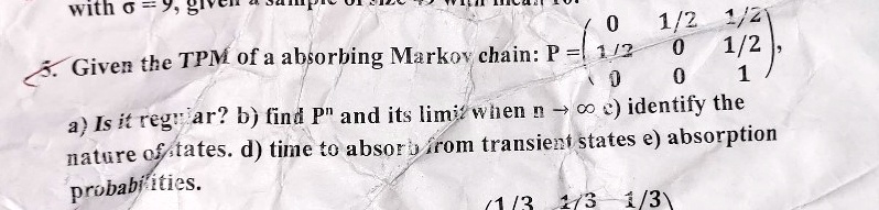Given the TPM of a absorbing Markov chain: P = 
    < p m a t r i x >,
a) Is it regular? b) find P^n and its limit when n →∞ c) identify the
nature of states. d) time to absorb from transient states e) absorption
probabilities.