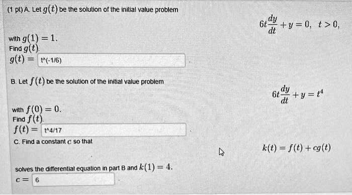 A. Let g(t) be the solution of the initial value problem
6t dy/dt + y = 0, t > 0,
with g(1) = 1.
Find g(t).
g(t) = t^(-1/6)

B. Let f(t) be the solution of the initial value problem
6t dy/dt + y = t^4
with f(0) = 0.
Find f(t).
f(t) = t^(4/17)

C. Find a constant c so that
k(t) = f(t) + cg(t)
solves the differential equation in part B and k(1) = 4.
c = 6