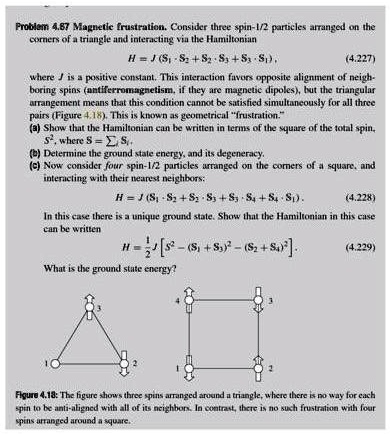 Problem 4.87 Magnetic frustration. Consider three spin-1/2 particles arranged on the
corners of a triangle and interacting via the Hamiltonian
H = J(S1 · S2 + S2 · S3 + S3 · S1), (4.227)
where J is a positive constant. This interaction favors opposite alignment of neigh-
boring spins (antiferromagnetism, if they are magnetic dipoles), but the triangular
arrangement means that this condition cannot be satisfied simultaneously for all three
pairs (Figure 4.18). This is known as geometrical f̈rustration.(̈a) Show that the Hamiltonian can be written in terms of the square of the total spin,
S^2, where S =  Si.
(b) Determine the ground state energy, and its degeneracy.
(c) Now consider four spin-1/2 particles arranged on the corners of a square, and
interacting with their nearest neighbors:
H = J(S1 · S2 + S2 · S3 + S3 · S4 + S4 · S1). (4.228)
In this case there is a unique ground state. Show that the Hamiltonian in this case
can be written
H = (J)/(2)[ S^2 - (S1 + S3)^2 - (S2 + S4)^2 ]. (4.229)
What is the ground state energy?