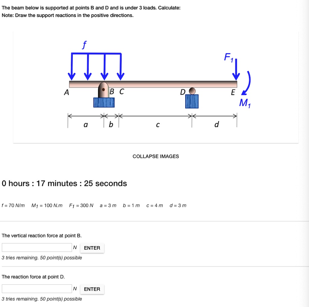 The beam below is supported at points B and D and is under 3 loads. Calculate:
Note: Draw the support reactions in the positive directions.
f
F1
A
BC
D
E
M1
a
b
c
d
f = 70 N/m M1 = 100 N.m F1 = 300 N a = 3 m b = 1 m c = 4 m d = 3 m
The vertical reaction force at point B.
The reaction force at point D.