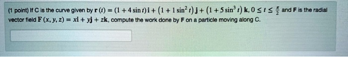 (1 point) If C is the curve given by r (t) = (1+4 sin t) i + (1+1 sin² t) j + (1+5 sin³ t) k, 0 ? t ? frac?2 and F is the radial vector field F (x, y, z) = xi + yj + zk, compute the work done by F on a particle moving along C.