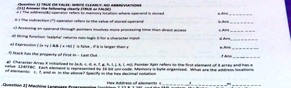 Question 1] TRUE OR FALSE: WRITE CLEARLY: NO ABBREVIATIONS
[11] Answer the following clearly (TRUE or FALSE)
a) The address(   ) operator refers to memory location where operand is stored
a.Ans
b) The indirection (*) operator refers to the value of stored operand
b.Ans
c) Accessing an operand through pointers involves more processing time than direct access
c.Ans
d) String function 'isalpha' returns non-logic 0 for a character input
d.Ans
e) Expression [(x<y)        (x>b)] is false, if b is larger than y
e.Ans
f) Stack has the property of First In - Last Out
f Ans
g) Character Array X initialized to (a,b, c, d, e, f, g, h, i, j, k, l, m; Pointer Xptr refers to the first element of X array and has a
value 124FFBC. Each element is represented by 16 bit uni-code. Memory is byte organized. What are the address locations
of elements: c, f, and m in the above? Specify in the hex decimal notation
Hex Address of elements c  f  m 
Question 2] Machine Language Programming (problem 737 87 381 and the SMI system the first