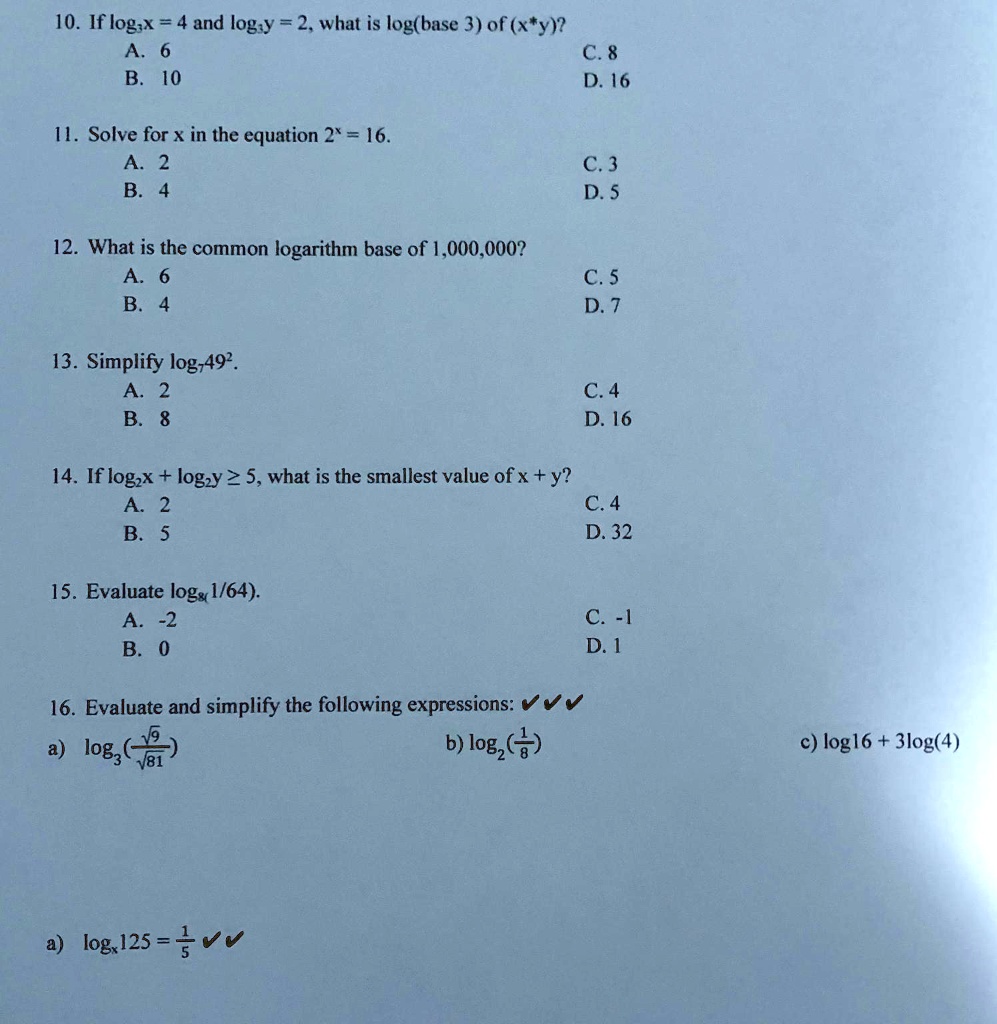 10. If log3x = 4 and log3y = 2, what is log3(x × y)?
A. 6
B. 10
11. Solve for x in the equation 2^x = 16.
A. 2
B. 4
12. What is the common logarithm base of 1,000,000?
A. 6
B. 4
13. Simplify log749^2.
A. 2
B. 8
14. If log2x + log2y ≥ 5, what is the smallest value of x + y?
A. 2
B. 5
15. Evaluate log8((1)/(64)).
A. -2
B. 0
16. Evaluate and simplify the following expressions: ???
a) log3((√(5))/(√(81))) 
b) log2((1)/(8)) 
c) log16 + 3log(4)
a) logx125 = (-1)/(5) ??