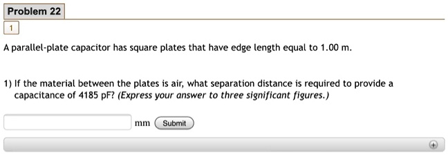 A parallel-plate capacitor has square plates that have edge length equal to 1.00 m.

1) If the material between the plates is air, what separation distance is required to provide a capacitance of 4185 pF? (Express your answer to three significant figures.)