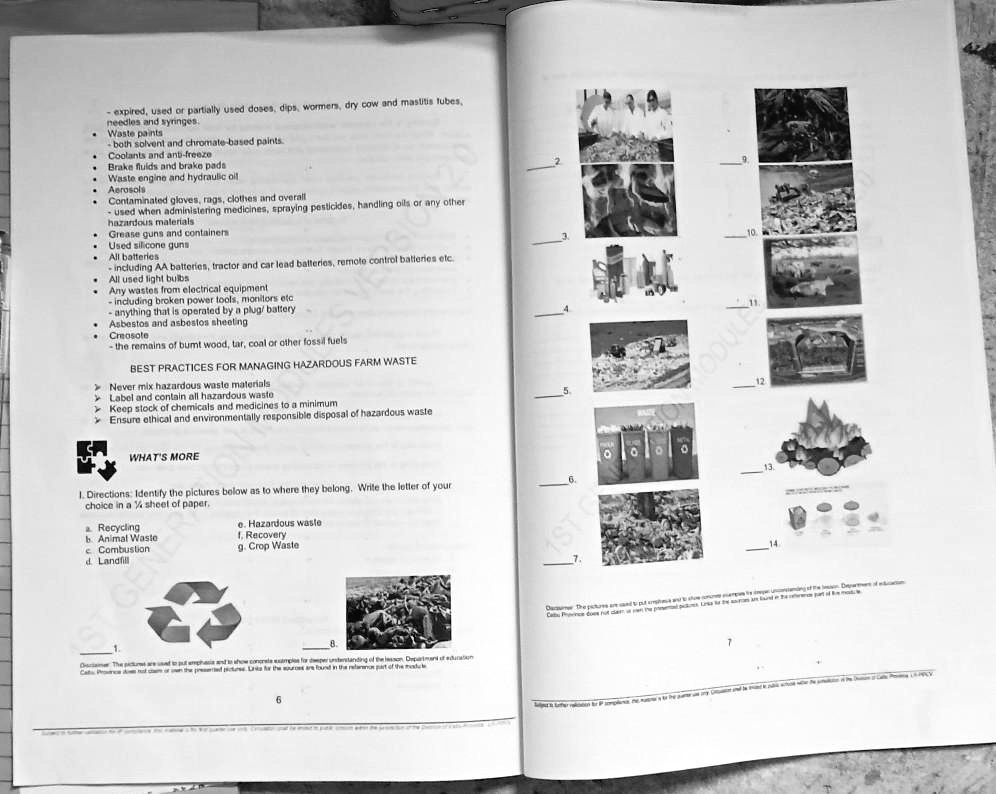 - expired, used or partially used doses, dips, wormers, dry cow and mastitis tubes,
needles and syringes.
Waste paints
-both solvent and chromate-based paints.
Coolants and anti-freeze
Brake fluids and brake pads
Waste engine and hydraulic oil
Aerosols
Contaminated gloves, rags, clothes and overall
- used when administering medicines, spraying pesticides, handling oils or any other
hazardous materials
Grease guns and containers
Used silicone guns
All batteries
-including AA batteries, tractor and car lead batteries, remote control batteries etc.
All used light bulbs
Any wastes from electrical equipment
-including broken power tools, monitors etc
- anything that is operated by a plug/battery
Asbestos and asbestos sheeting
Creosote
-the remains of burnt wood, tar, coal or other fossil fuels
BEST PRACTICES FOR MANAGING HAZARDOUS FARM WASTE
Never mix hazardous waste materials
Label and contain all hazardous waste
Keep stock of chemicals and medicines to a minimum
Ensure ethical and environmentally responsible disposal of hazardous waste
WHAT'S MORE
1. Directions: Identify the pictures below as to where they belong. Write the letter of your
choice in a (1)/(4) sheet of paper.
a. Recycling
e. Hazardous waste
b. Animal Waste
f. Recovery
c. Combustion
g. Crop Waste
d. Landfill