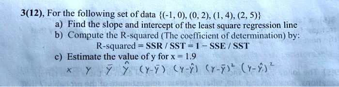 3(12), For the following set of data (-1, 0), (0, 2), (1, 4), (2, 5)
a) Find the slope and intercept of the least square regression line
b) Compute the R-squared (The coefficient of determination) by:
R-squared = SSR / SST = 1 - SSE / SST
c) Estimate the value of y for x = 1.9
x y y? y? (y-y?) (y-y?) (y-y?)² (y-y?)²