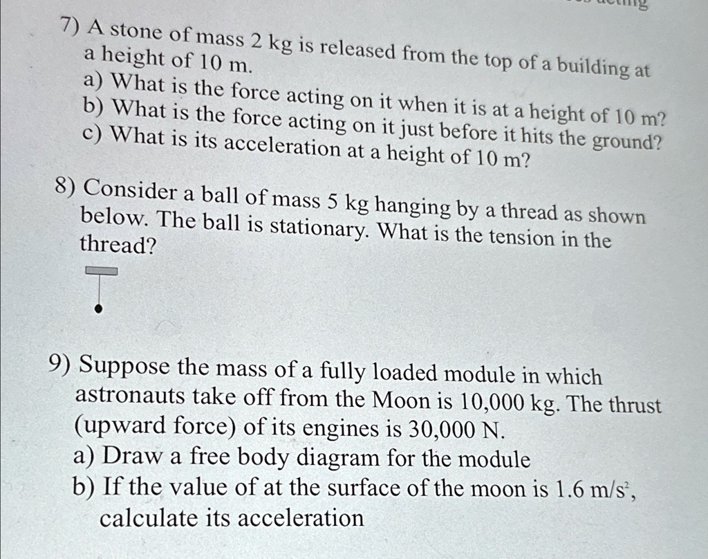 7) A stone of mass 2 kg is released from the top of a building at
a height of 10 m.
a) What is the force acting on it when it is at a height of 10 m?
b) What is the force acting on it just before it hits the ground?
c) What is its acceleration at a height of 10 m?
8) Consider a ball of mass 5 kg hanging by a thread as shown
below. The ball is stationary. What is the tension in the
thread?
T
9) Suppose the mass of a fully loaded module in which
astronauts take off from the Moon is 10,000 kg. The thrust
(upward force) of its engines is 30,000 N.
a) Draw a free body diagram for the module
b) If the value of at the surface of the moon is 1.6 m/s², 
calculate its acceleration