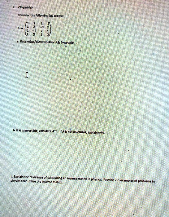 2. (24 points)
Consider the following 4x4 matrix
A = 
    < p m a t r i x >
a. Determine/show whether A is invertible.

b. If A is invertible, calculate A^-1. If A is not invertible, explain why.

c. Explain the relevance of calculating an inverse matrix in physics. Provide 2-3 examples of problems in physics that utilize the inverse matrix.