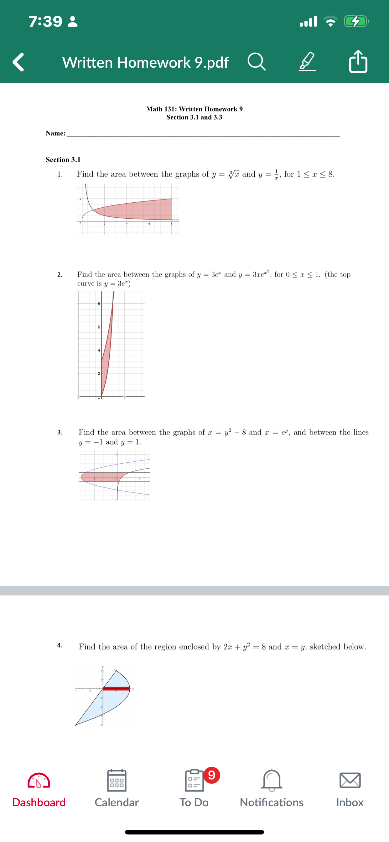 7:39
Written Homework 9.pdf

Math 131: Written Homework 9 Section 3.1 and 3.3

Name: 

Section 3.1
1. Find the area between the graphs of y=√(x) and y=(1)/(x), for 1 ≤ x ≤ 8.
2. Find the area between the graphs of y=3 e^x and y=3 x e^x^2, for 0 ≤ x ≤ 1. (the top curve is y=3 e^x )
3.  Find the area between the graphs of x=y^2-8 and x=e^y, and between the lines y=-1 and y=1.
4. Find the area of the region enclosed by 2 x+y^2=8 and x=y, sketched below.

Dashboard

Calendar

To Do

Notifications

Inbox