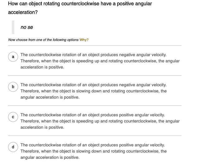 How can object rotating counterclockwise have a positive angular
acceleration?
no se
Now choose from one of the following options Why?
a
The counterclockwise rotation of an object produces negative angular velocity.
Therefore, when the object is speeding up and rotating counterclockwise, the angular
acceleration is positive.
b
The counterclockwise rotation of an object produces negative angular velocity.
Therefore, when the object is slowing down and rotating counterclockwise, the
angular acceleration is positive.
c
The counterclockwise rotation of an object produces positive angular velocity.
Therefore, when the object is speeding up and rotating counterclockwise, the angular
acceleration is positive.
d
The counterclockwise rotation of an object produces positive angular velocity.
Therefore, when the object is slowing down and rotating counterclockwise, the
angular acceleration is positive.
