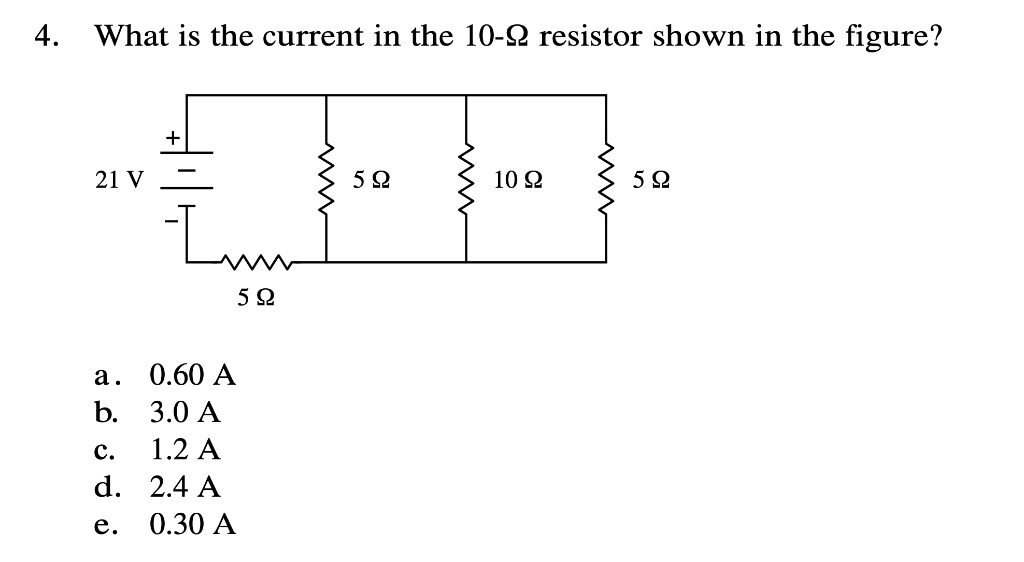 4. What is the current in the 10-? resistor shown in the figure?
21 V
5 ?
10 ?
5 ?
5 ?
a. 0.60 A
b. 3.0 A
c. 1.2 A
d. 2.4 A
e. 0.30 A