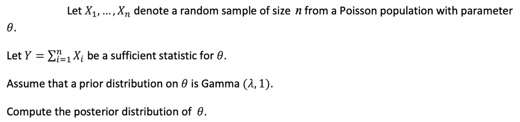 Let X1, ..., Xn denote a random sample of size n from a Poisson population with parameter ?.

Let Y = ?i=1 to n Xi be a sufficient statistic for ?.

Assume that a prior distribution on ? is Gamma (?, 1).

Compute the posterior distribution of ?.