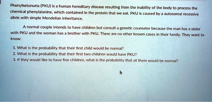 Phenylketonuria (PKU) is a human hereditary disease resulting from the inability of the body to process the
chemical phenylalanine, which contained in the protein that we eat. PKU is caused by a autosomal recessive
allele with simple Mendelian inheritance.
A normal couple intends to have children but consult a genetic counselor because the man has a sister
with PKU and the woman has a brother with PKU. There are no other known cases in their family. They want to
know:
1. What is the probability that their first child would be normal?
2. What is the probability that their first two children would have PKU?
3. If they would like to have five children, what is the probability that all them would be normal?
