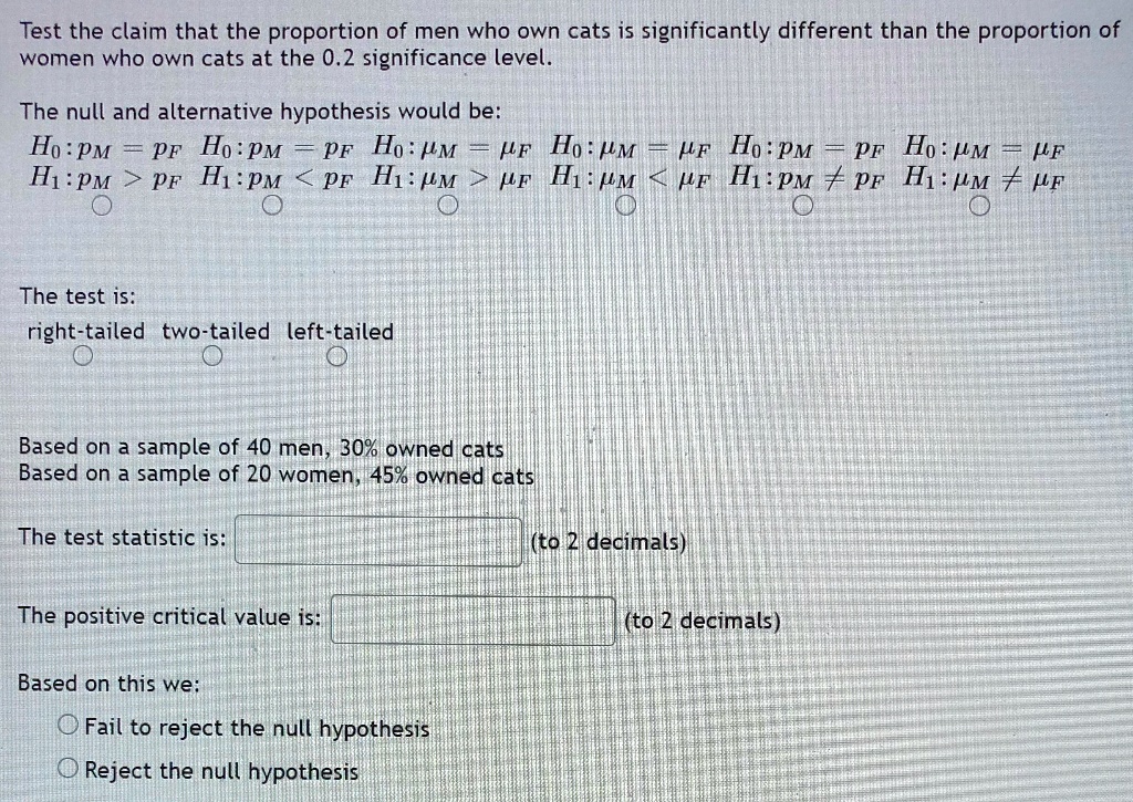 Test the claim that the proportion of men who own cats is significantly different than the proportion of women who own cats at the 0.2 significance level.
The null and alternative hypothesis would be:
H0 : pM = pF H0 : pM = pF H0 : ?M = ?F H0 : ?M = ?F H0 : pM = pF H0 : ?M = ?F
H1 : pM > pF H1 : pM < pF H1 : ?M > ?F H1 : ?M < ?F H1 : pM ? pF H1 : ?M ? ?F
The test is:
right-tailed two-tailed left-tailed
Based on a sample of 40 men, 30% owned cats
Based on a sample of 20 women, 45% owned cats
The test statistic is: (to 2 decimals)
The positive critical value is: (to 2 decimals)
Based on this we:
Fail to reject the null hypothesis
Reject the null hypothesis