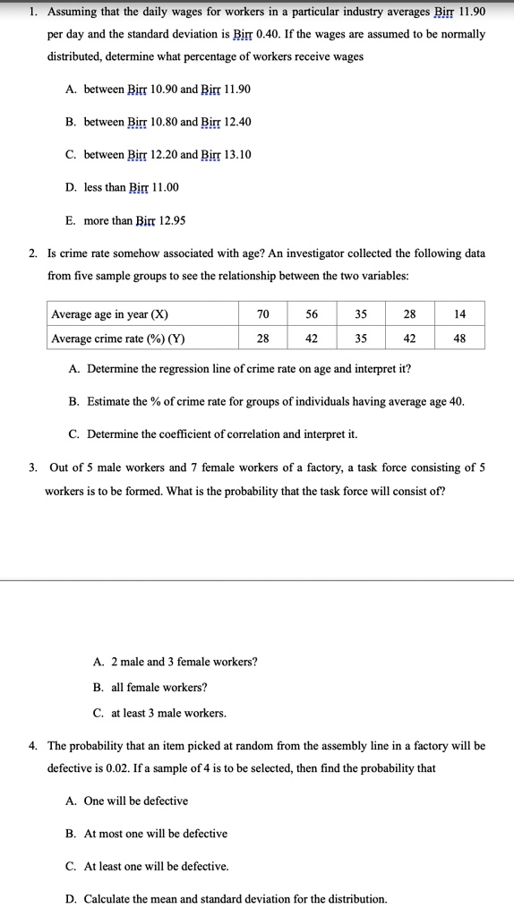 1. Assuming that the daily wages for workers in a particular industry averages Birr 11.90 per day and the standard deviation is Birr 0.40. If the wages are assumed to be normally distributed, determine what percentage of workers receive wages
A. between Birr 10.90 and Birr 11.90
B. between Birr 10.80 and Birr 12.40
C. between Birr 12.20 and Birr 13.10
D. less than Birr 11.00
E. more than Birr 12.95

2. Is crime rate somehow associated with age? An investigator collected the following data from five sample groups to see the relationship between the two variables:
Average age in year (X) 70 56 35 28 14
Average crime rate (%) (Y) 28 42 35 42 48
A. Determine the regression line of crime rate on age and interpret it?
B. Estimate the % of crime rate for groups of individuals having average age 40.
C. Determine the coefficient of correlation and interpret it.

3. Out of 5 male workers and 7 female workers of a factory, a task force consisting of 5 workers is to be formed. What is the probability that the task force will consist of?
A. 2 male and 3 female workers?
B. all female workers?
C. at least 3 male workers.

4. The probability that an item picked at random from the assembly line in a factory will be defective is 0.02. If a sample of 4 is to be selected, then find the probability that
A. One will be defective
B. At most one will be defective
C. At least one will be defective
D. Calculate the mean and standard deviation for the distribution.